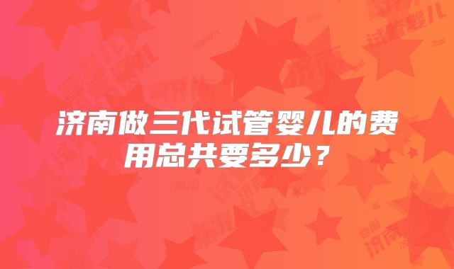 济南做三代试管婴儿的费用总共要多少？