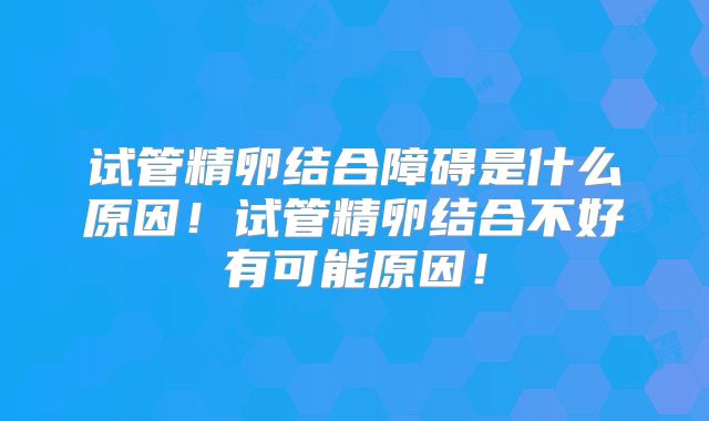 试管精卵结合障碍是什么原因!试管精卵结合不好有可能原因!
