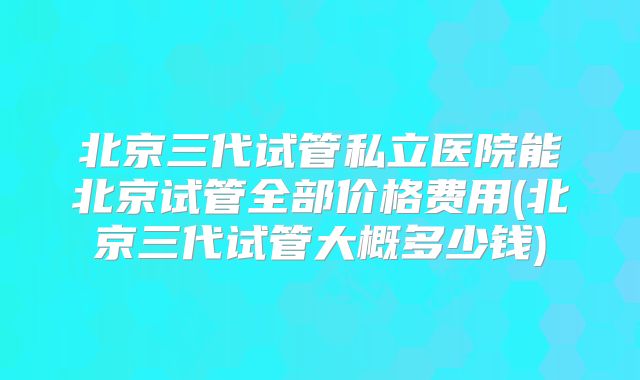 北京三代试管私立医院能北京试管全部价格费用(北京三代试管大概多少钱)