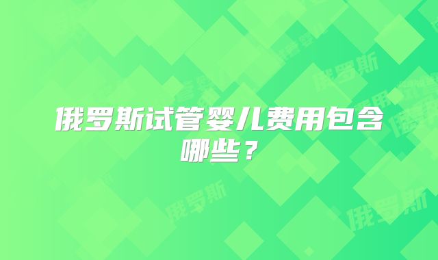 俄罗斯试管婴儿费用包含哪些？