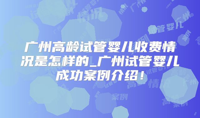 广州高龄试管婴儿收费情况是怎样的_广州试管婴儿成功案例介绍！