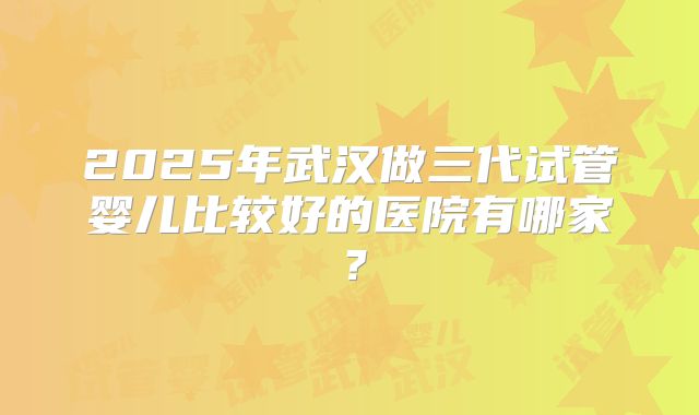 2025年武汉做三代试管婴儿比较好的医院有哪家？