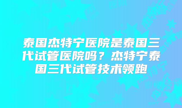 泰国杰特宁医院是泰国三代试管医院吗？杰特宁泰国三代试管技术领跑