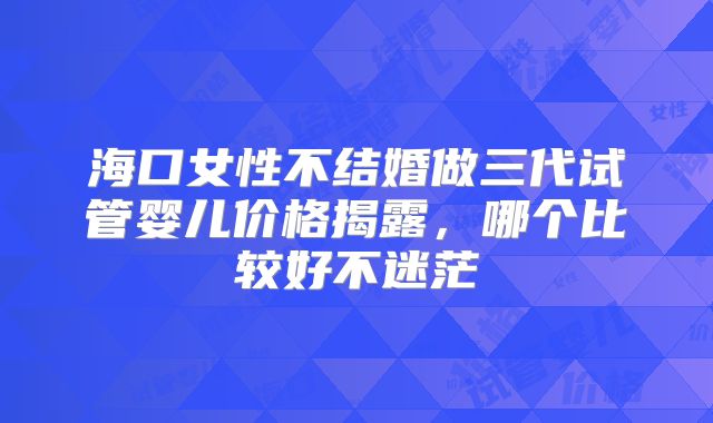 海口女性不结婚做三代试管婴儿价格揭露,哪个比较好不迷茫