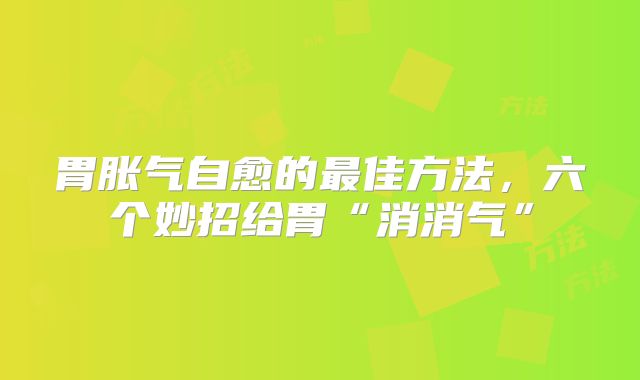 胃胀气自愈的最佳方法，六个妙招给胃“消消气”