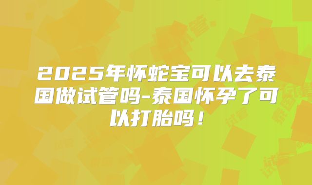 2025年怀蛇宝可以去泰国做试管吗-泰国怀孕了可以打胎吗!