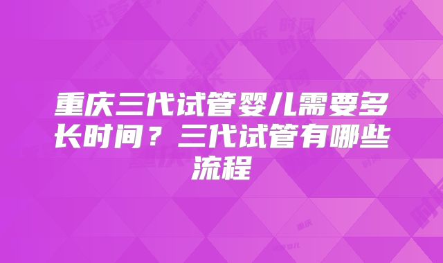 重庆三代试管婴儿需要多长时间?三代试管有哪些流程