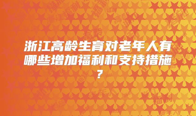 浙江高龄生育对老年人有哪些增加福利和支持措施？