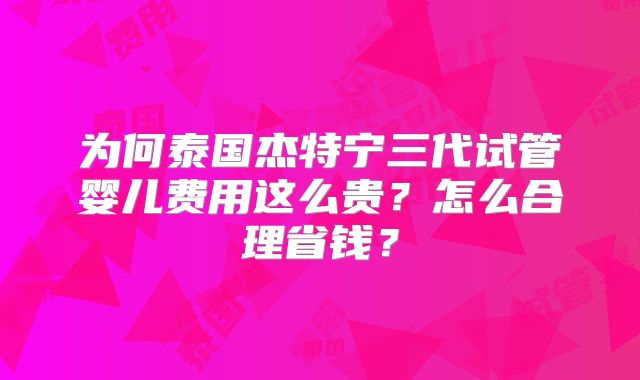为何泰国杰特宁三代试管婴儿费用这么贵？怎么合理省钱？