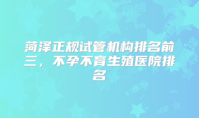 菏泽正规试管机构排名前三，不孕不育生殖医院排名