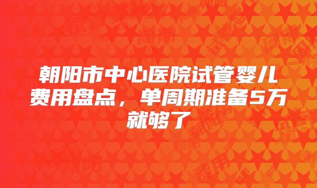 朝阳市中心医院试管婴儿费用盘点，单周期准备5万就够了
