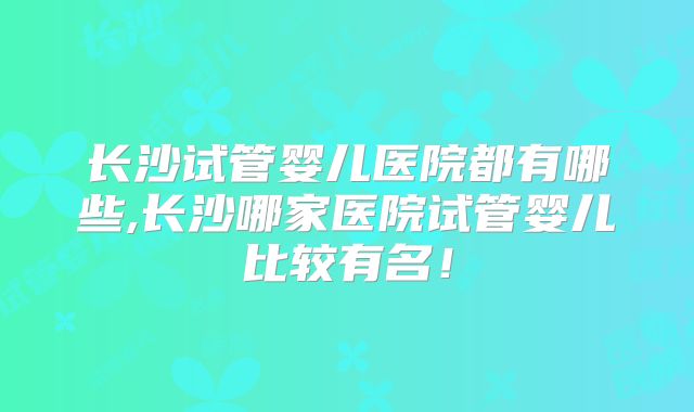 长沙试管婴儿医院都有哪些,长沙哪家医院试管婴儿比较有名!
