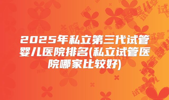 2025年私立第三代试管婴儿医院排名(私立试管医院哪家比较好)