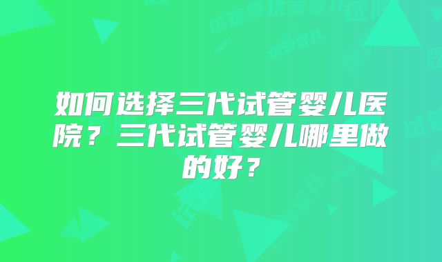 如何选择三代试管婴儿医院？三代试管婴儿哪里做的好？