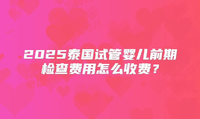 2025泰国试管婴儿前期检查费用怎么收费？