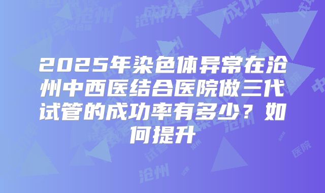 2025年染色体异常在沧州中西医结合医院做三代试管的成功率有多少?如何提升