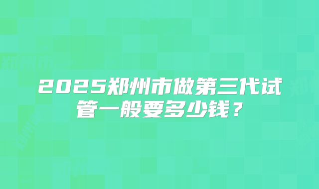 2025郑州市做第三代试管一般要多少钱？