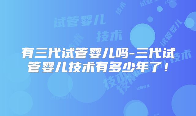 有三代试管婴儿吗-三代试管婴儿技术有多少年了!