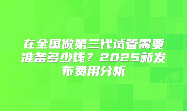 在全国做第三代试管需要准备多少钱?2025新发布费用分析