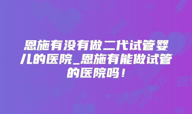 恩施有没有做二代试管婴儿的医院_恩施有能做试管的医院吗！