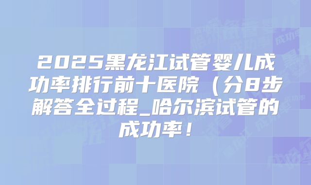 2025黑龙江试管婴儿成功率排行前十医院（分8步解答全过程_哈尔滨试管的成功率！