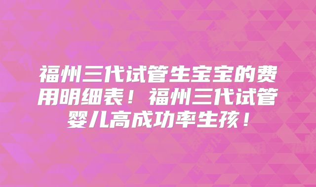 福州三代试管生宝宝的费用明细表！福州三代试管婴儿高成功率生孩！