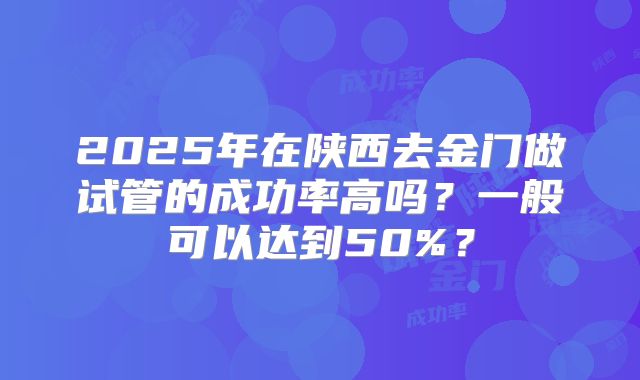 2025年在陕西去金门做试管的成功率高吗？一般可以达到50%？
