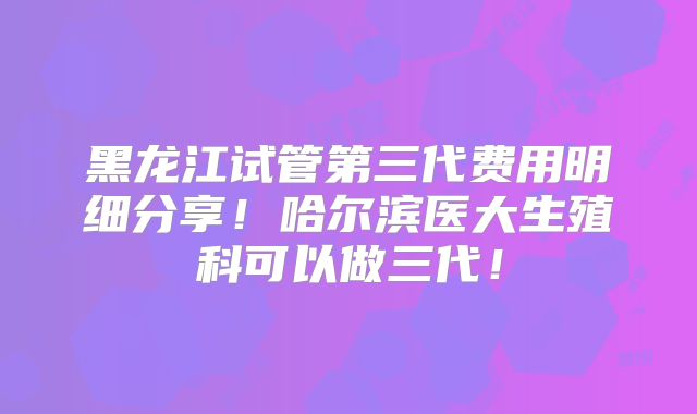 黑龙江试管第三代费用明细分享!哈尔滨医大生殖科可以做三代!