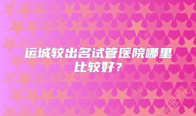 运城较出名试管医院哪里比较好?