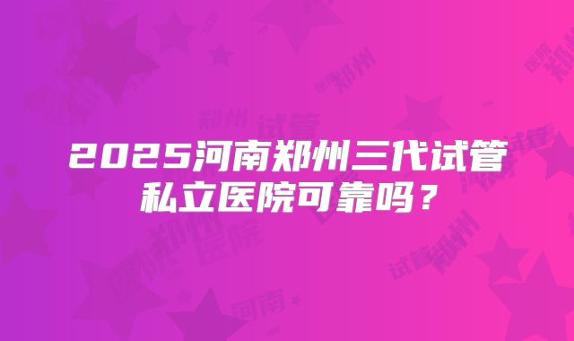 2025河南郑州三代试管私立医院可靠吗?