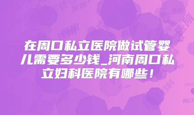 在周口私立医院做试管婴儿需要多少钱_河南周口私立妇科医院有哪些!