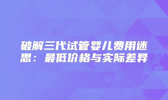 破解三代试管婴儿费用迷思:最低价格与实际差异