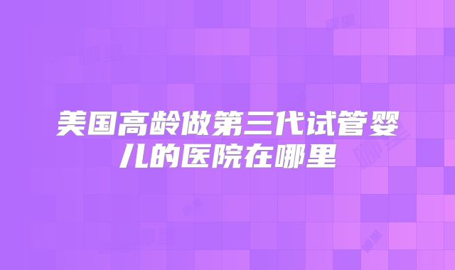 美国高龄做第三代试管婴儿的医院在哪里