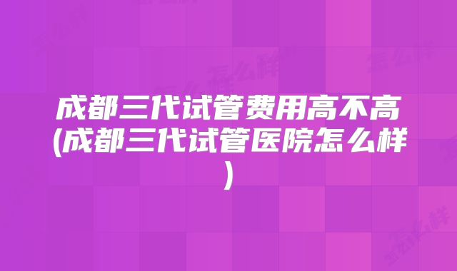 成都三代试管费用高不高(成都三代试管医院怎么样)