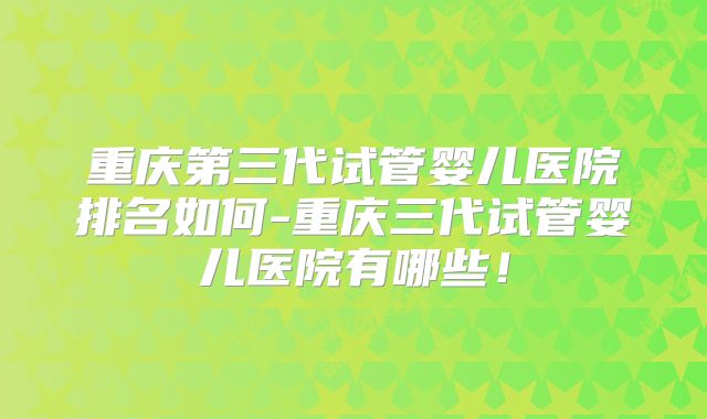 重庆第三代试管婴儿医院排名如何-重庆三代试管婴儿医院有哪些!