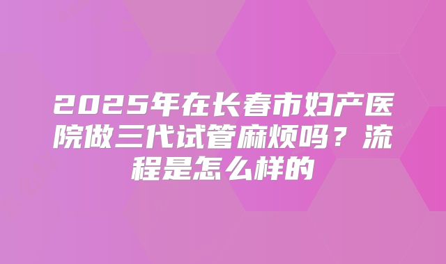 2025年在长春市妇产医院做三代试管麻烦吗？流程是怎么样的