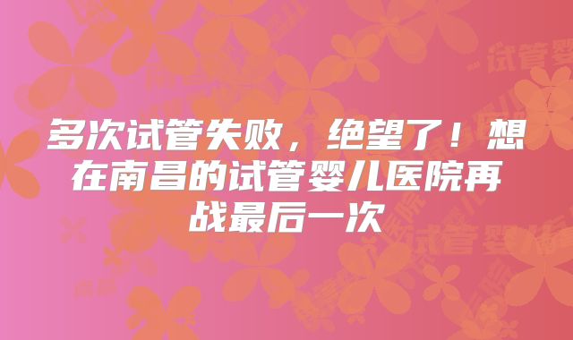 多次试管失败，绝望了！想在南昌的试管婴儿医院再战最后一次