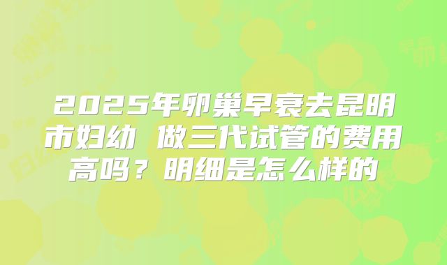 2025年卵巢早衰去昆明市妇幼 做三代试管的费用高吗?明细是怎么样的