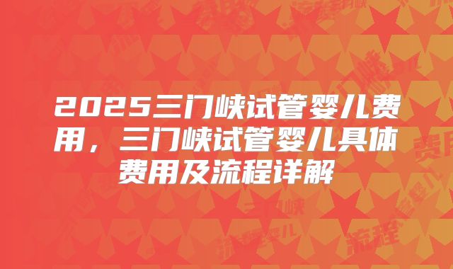 2025三门峡试管婴儿费用,三门峡试管婴儿具体费用及流程详解