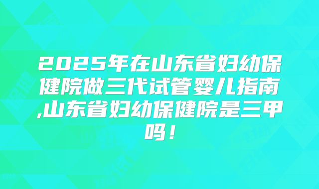 2025年在山东省妇幼保健院做三代试管婴儿指南,山东省妇幼保健院是三甲吗！