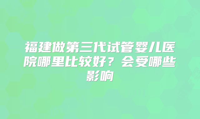 福建做第三代试管婴儿医院哪里比较好？会受哪些影响