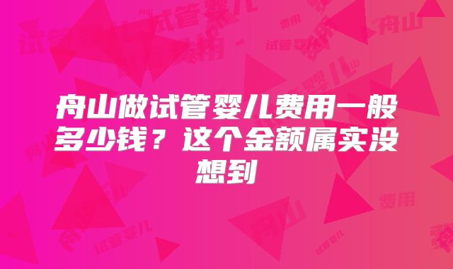 舟山做试管婴儿费用一般多少钱？这个金额属实没想到