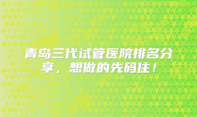 青岛三代试管医院排名分享，想做的先码住！