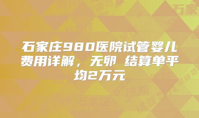 石家庄980医院试管婴儿费用详解，无卵�结算单平均2万元