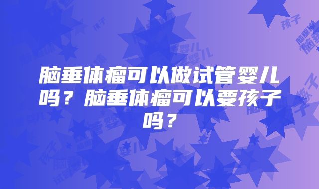 脑垂体瘤可以做试管婴儿吗?脑垂体瘤可以要孩子吗?