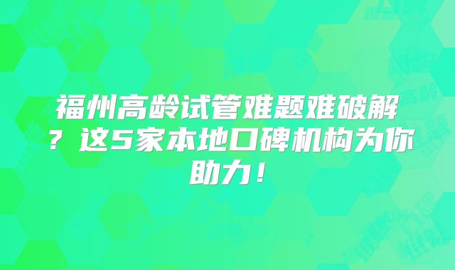 福州高龄试管难题难破解?这5家本地口碑机构为你助力!