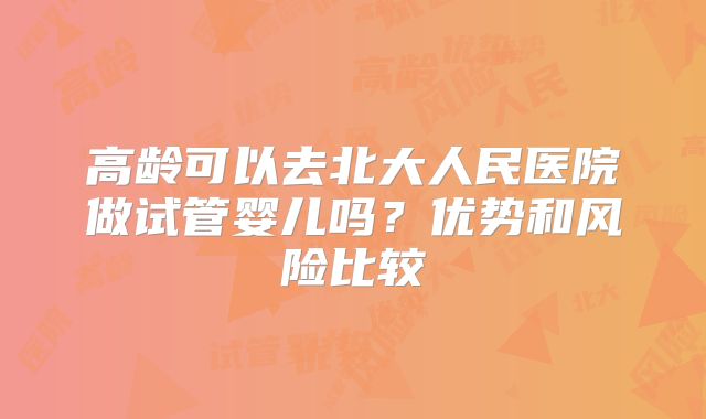 高龄可以去北大人民医院做试管婴儿吗?优势和风险比较