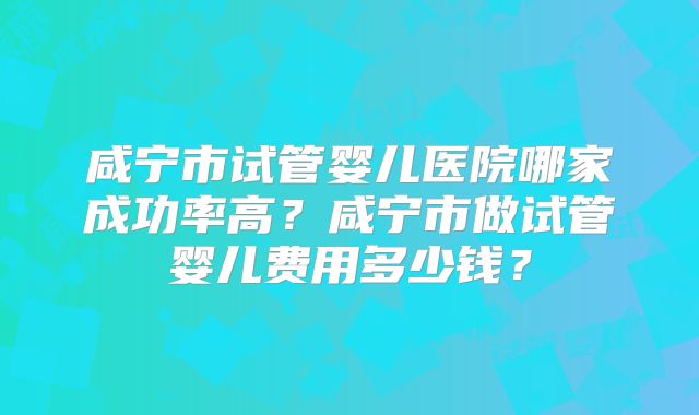咸宁市试管婴儿医院哪家成功率高？咸宁市做试管婴儿费用多少钱？