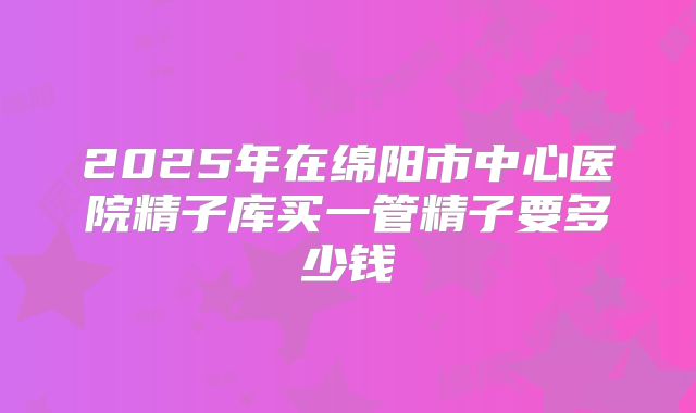 2025年在绵阳市中心医院精子库买一管精子要多少钱