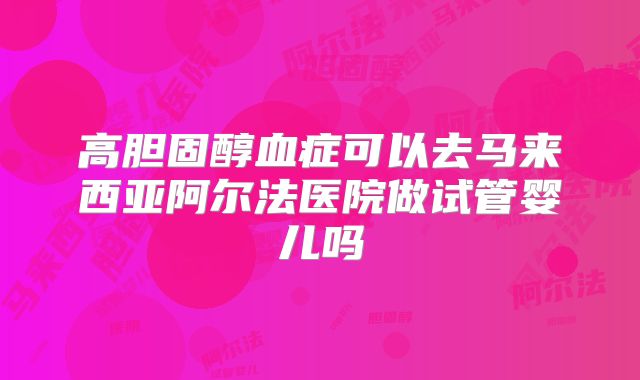 高胆固醇血症可以去马来西亚阿尔法医院做试管婴儿吗